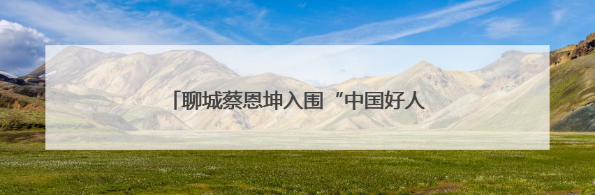 聊城蔡恩坤入围“中国好人榜”！快来为他加油助力