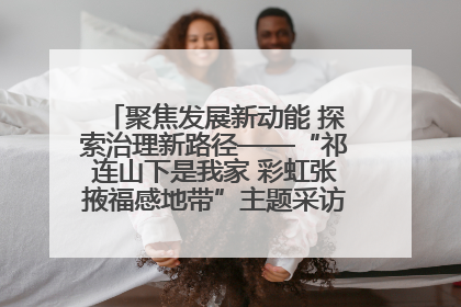 聚焦发展新动能 探索治理新路径——“祁连山下是我家 彩虹张掖福感地带”主题采访活动走进山丹