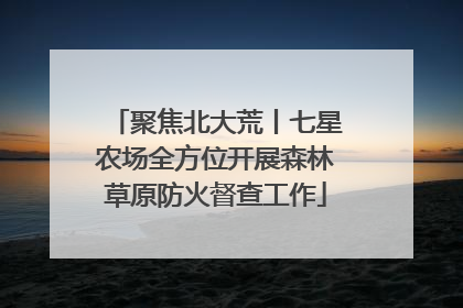 聚焦北大荒丨七星农场全方位开展森林草原防火督查工作