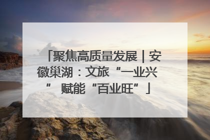 聚焦高质量发展｜安徽巢湖：文旅“一业兴” 赋能“百业旺”