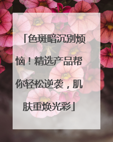 色斑暗沉别烦恼！精选产品帮你轻松逆袭，肌肤重焕光彩