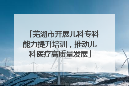 芜湖市开展儿科专科能力提升培训，推动儿科医疗高质量发展