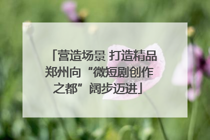 营造场景 打造精品 郑州向“微短剧创作之都”阔步迈进