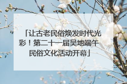 让古老民俗焕发时代光彩！第二十一届吴地端午民俗文化活动开幕