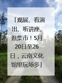 观展、看演出、听讲座、逛集市！5月20日至26日，云南文化馆里玩场多