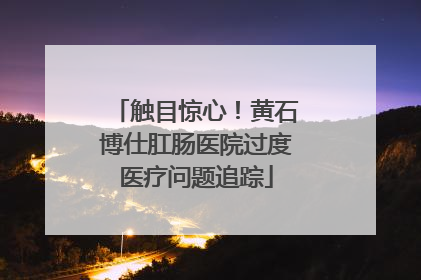 触目惊心！黄石博仕肛肠医院过度医疗问题追踪