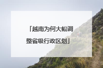 越南为何大幅调整省级行政区划