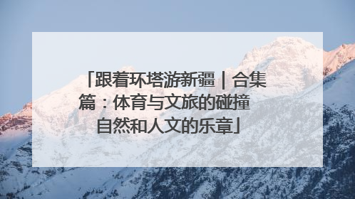 跟着环塔游新疆｜合集篇：体育与文旅的碰撞 自然和人文的乐章