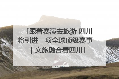 跟着赛演去旅游 四川将引进一项全球顶级赛事｜文旅融合看四川