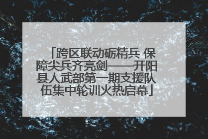 跨区联动砺精兵 保障尖兵齐亮剑——开阳县人武部第一期支援队伍集中轮训火热启幕