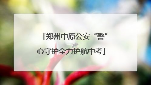 郑州中原公安“警”心守护全力护航中考