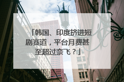 韩国、印度挤进短剧赛道，平台月费甚至超过奈飞？
