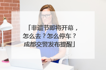 非遗节即将开幕，怎么去？怎么停车？成都交警发布提醒