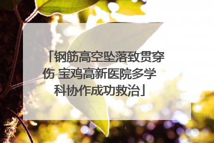 钢筋高空坠落致贯穿伤 宝鸡高新医院多学科协作成功救治
