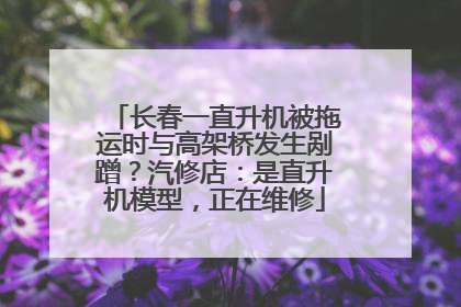 长春一直升机被拖运时与高架桥发生剐蹭？汽修店：是直升机模型，正在维修