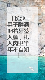 长沙一男子醉酒叼着牙签入睡，扎入肉里半年不自知