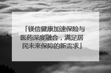 镁信健康加速保险与医药深度融合，满足居民未来保障的新需求
