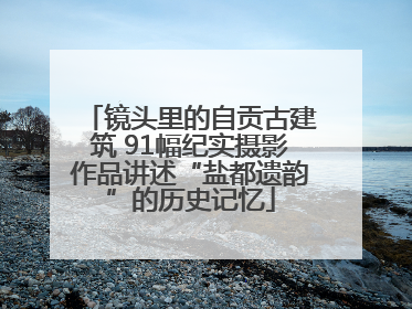 镜头里的自贡古建筑 91幅纪实摄影作品讲述“盐都遗韵”的历史记忆