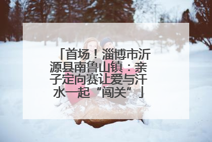 首场！淄博市沂源县南鲁山镇：亲子定向赛让爱与汗水一起“闯关”
