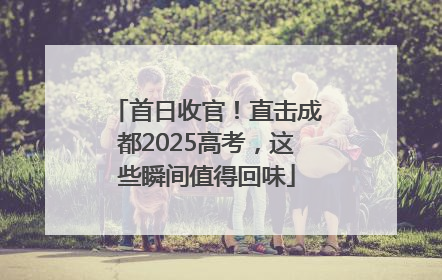 首日收官！直击成都2025高考，这些瞬间值得回味