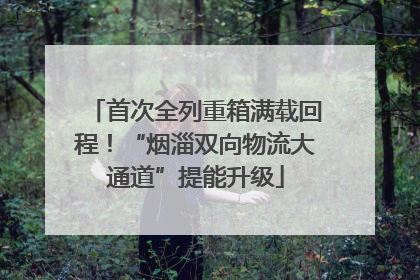 首次全列重箱满载回程！“烟淄双向物流大通道”提能升级