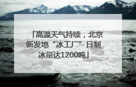 高温天气持续，北京新发地“冰工厂”日制冰量达1200吨