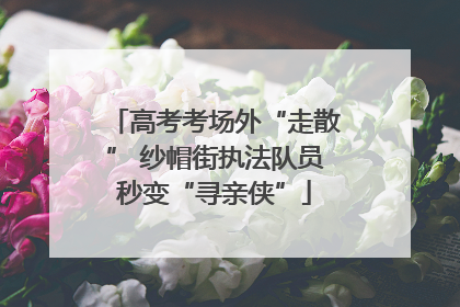 高考考场外“走散” 纱帽街执法队员秒变“寻亲侠”