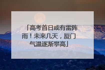 高考首日或有雷阵雨！未来几天，厦门气温逐渐攀高