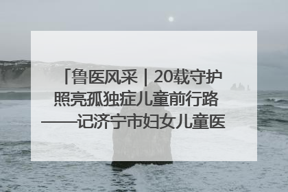 鲁医风采｜20载守护 照亮孤独症儿童前行路——记济宁市妇女儿童医院儿童康复中心主任、副主任技师赵淑珍