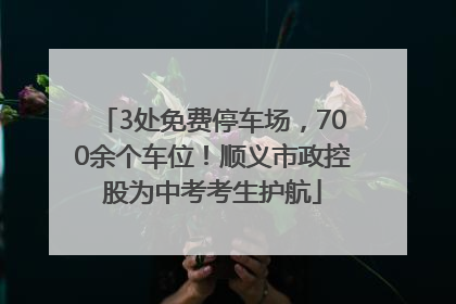 3处免费停车场，700余个车位！顺义市政控股为中考考生护航