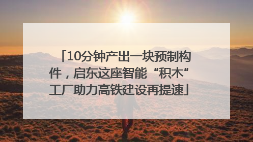 10分钟产出一块预制构件，启东这座智能“积木”工厂助力高铁建设再提速