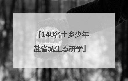 140名土乡少年赴省城生态研学