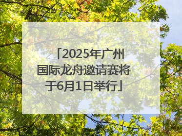 2025年广州国际龙舟邀请赛将于6月1日举行