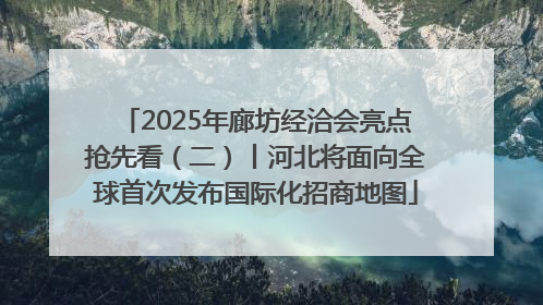 2025年廊坊经洽会亮点抢先看（二）丨河北将面向全球首次发布国际化招商地图