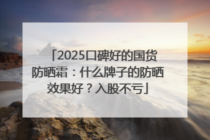2025口碑好的国货防晒霜：什么牌子的防晒效果好？入股不亏