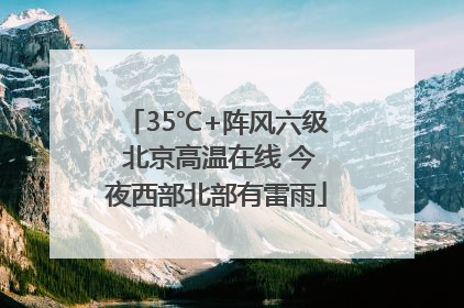 35℃+阵风六级 北京高温在线 今夜西部北部有雷雨