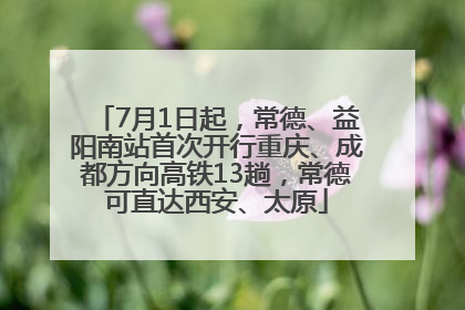 7月1日起，常德、益阳南站首次开行重庆、成都方向高铁13趟，常德可直达西安、太原