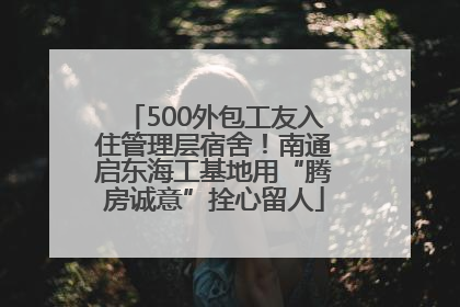 500外包工友入住管理层宿舍！南通启东海工基地用“腾房诚意”拴心留人