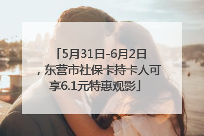 5月31日-6月2日，东营市社保卡持卡人可享6.1元特惠观影